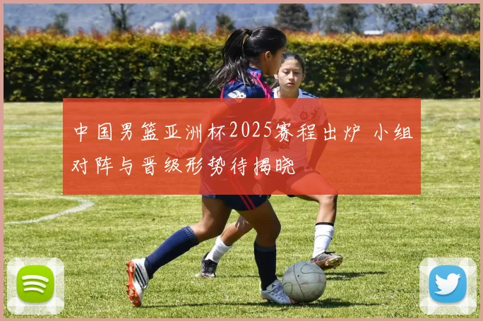 中国男篮亚洲杯2025赛程出炉 小组对阵与晋级形势待揭晓