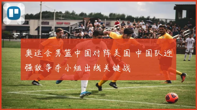 奥运会男篮中国对阵美国 中国队迎强敌争夺小组出线关键战