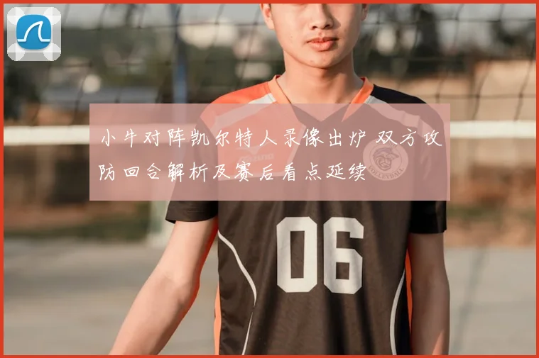 小牛对阵凯尔特人录像出炉 双方攻防回合解析及赛后看点延续