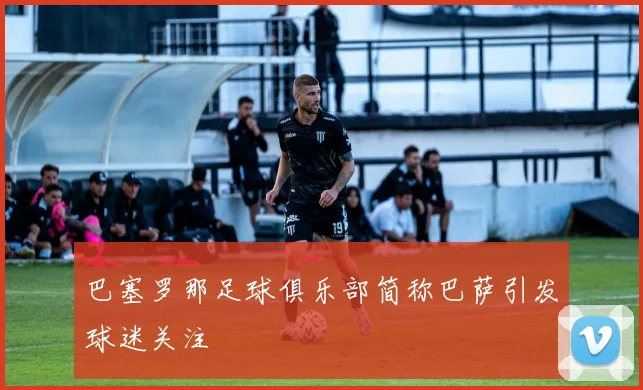 巴塞罗那足球俱乐部简称巴萨引发球迷关注