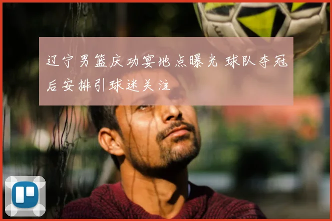 辽宁男篮庆功宴地点曝光 球队夺冠后安排引球迷关注