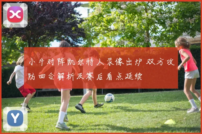 小牛对阵凯尔特人录像出炉 双方攻防回合解析及赛后看点延续