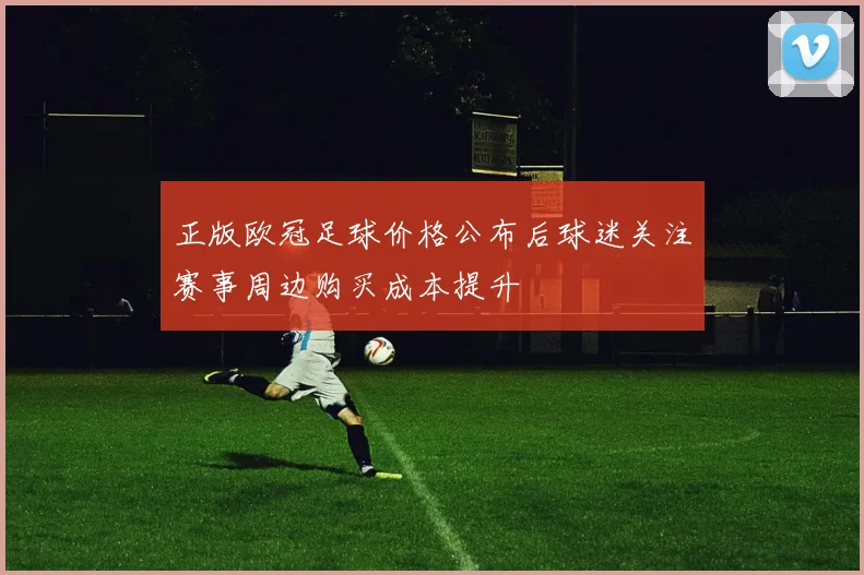 正版欧冠足球价格公布后球迷关注赛事周边购买成本提升