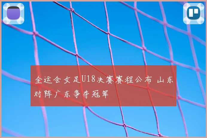 全运会女足U18决赛赛程公布 山东对阵广东争夺冠军