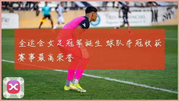全运会女足冠军诞生 球队夺冠收获赛事最高荣誉