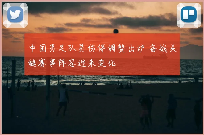 中国男足队员伤停调整出炉 备战关键赛事阵容迎来变化