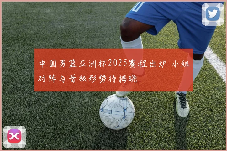 中国男篮亚洲杯2025赛程出炉 小组对阵与晋级形势待揭晓