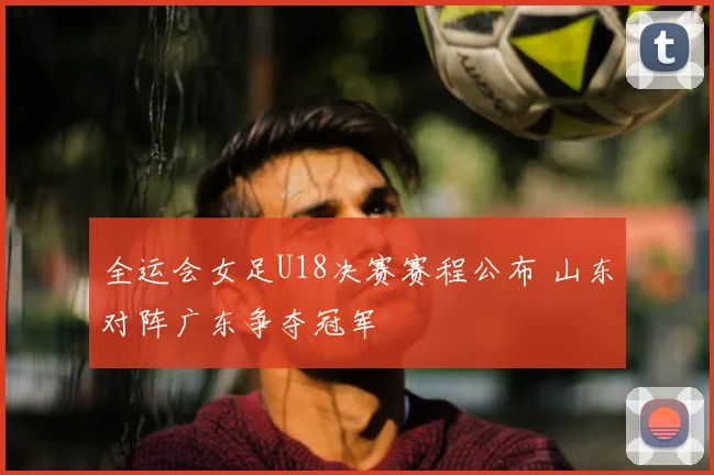 全运会女足U18决赛赛程公布 山东对阵广东争夺冠军