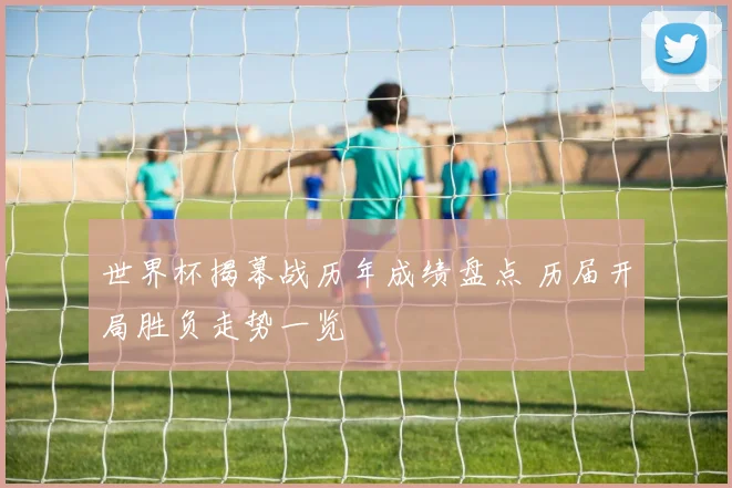 世界杯揭幕战历年成绩盘点 历届开局胜负走势一览