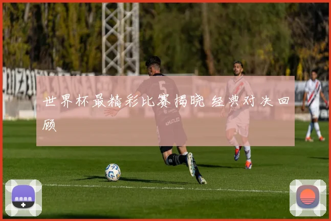 世界杯最精彩比赛揭晓 经典对决回顾